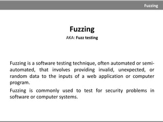 Fuzzing
Fuzzing
AKA: Fuzz testing
Fuzzing is a software testing technique, often automated or semi-
automated, that involves providing invalid, unexpected, or
random data to the inputs of a web application or computer
program.
Fuzzing is commonly used to test for security problems in
software or computer systems.