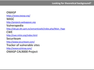 Theory is boring… what about some practical lessons?
WebGoat
https://www.owasp.org/index.php/Category:OWASP_WebGoat_Project
DVWA (Damn Vulnerable Web Application)
http://www.dvwa.co.uk/
Web Application Exploits and Defenses
http://google-gruyere.appspot.com/
Mutillidae
http://www.irongeek.com/i.php?page=mutillidae/mutillidae-deliberately-vulnerable-
php-owasp-top-10
Stanford SecuriBench
http://suif.stanford.edu/~livshits/securibench/
Online hacking quests
http://mod-x.com
http://hax.tor.hu
http://www.hackthissite.org/
https://www.hacking-lab.com/