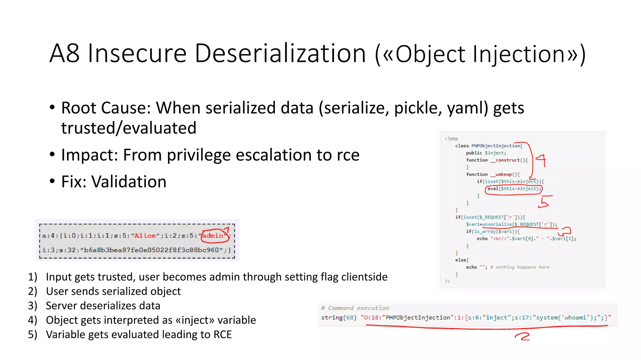 A8 Insecure Deserialization («Object Injection»)
• Root Cause: When serialized data (serialize, pickle, yaml) gets
trusted/evaluated
• Impact: From privilege escalation to rce
• Fix: Validation
1) Input gets trusted, user becomes admin through setting flag clientside
2) User sends serialized object
3) Server deserializes data
4) Object gets interpreted as «inject» variable
5) Variable gets evaluated leading to RCE
 