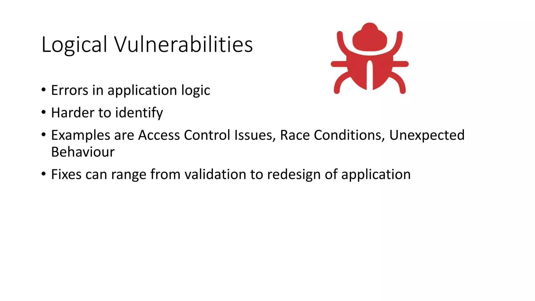 Logical Vulnerabilities
• Errors in application logic
• Harder to identify
• Examples are Access Control Issues, Race Conditions, Unexpected
Behaviour
• Fixes can range from validation to redesign of application
 