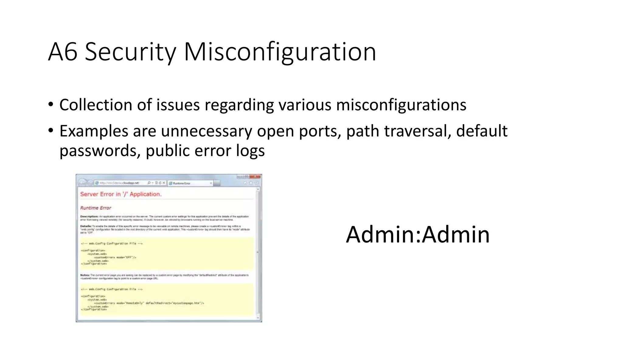 A6 Security Misconfiguration
• Collection of issues regarding various misconfigurations
• Examples are unnecessary open ports, path traversal, default
passwords, public error logs
Admin:Admin
 