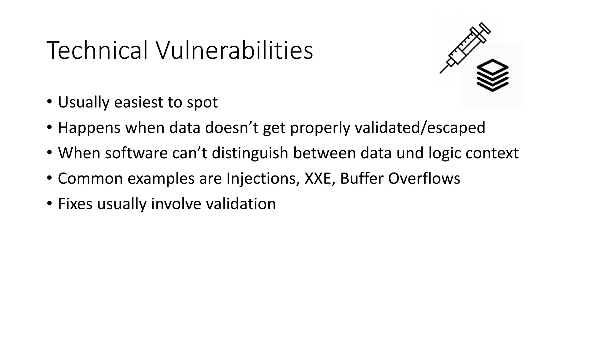 Technical Vulnerabilities
• Usually easiest to spot
• Happens when data doesn’t get properly validated/escaped
• When software can’t distinguish between data und logic context
• Common examples are Injections, XXE, Buffer Overflows
• Fixes usually involve validation
 