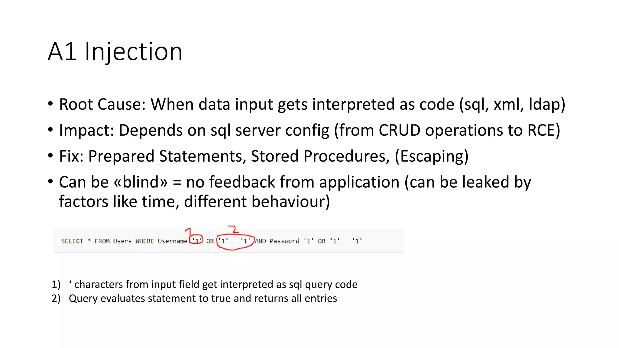 A1 Injection
• Root Cause: When data input gets interpreted as code (sql, xml, ldap)
• Impact: Depends on sql server config (from CRUD operations to RCE)
• Fix: Prepared Statements, Stored Procedures, (Escaping)
• Can be «blind» = no feedback from application (can be leaked by
factors like time, different behaviour)
1) ‘ characters from input field get interpreted as sql query code
2) Query evaluates statement to true and returns all entries
 