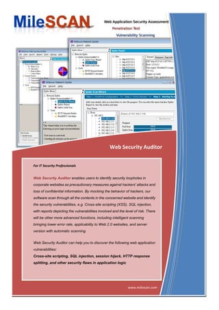 Web Security Auditor


For IT Security Professionals


Web Security Auditor enables users to identify security loopholes in
corporate websites as precautionary measures against hackers' attacks and
loss of confidential information. By mocking the behavior of hackers, our
software scan through all the contents in the concerned website and identify
the security vulnerabilities, e.g. Cross-site scripting (XSS), SQL injection,
with reports depicting the vulnerabilities involved and the level of risk. There
will be other more advanced functions, including intelligent scanning
bringing lower error rate, applicability to Web 2.0 websites, and server
version with automatic scanning.


Web Security Auditor can help you to discover the following web application
vulnerabilities:
Cross-site scripting, SQL injection, session hijack, HTTP response
splitting, and other security flaws in application logic




                                     