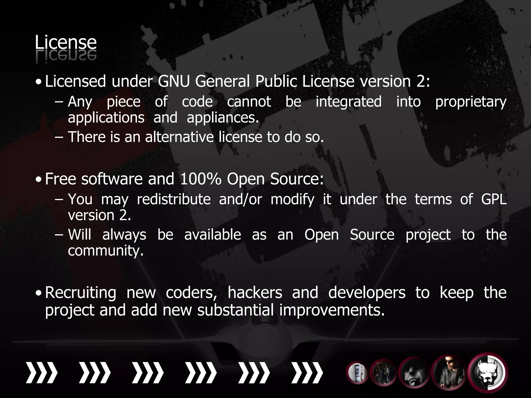License
• Licensed under GNU General Public License version 2:
  – Any piece of code cannot be integrated into proprietary
    applications and appliances.
  – There is an alternative license to do so.

• Free software and 100% Open Source:
  – You may redistribute and/or modify it under the terms of GPL
    version 2.
  – Will always be available as an Open Source project to the
    community.

• Recruiting new coders, hackers and developers to keep the
  project and add new substantial improvements.
 
