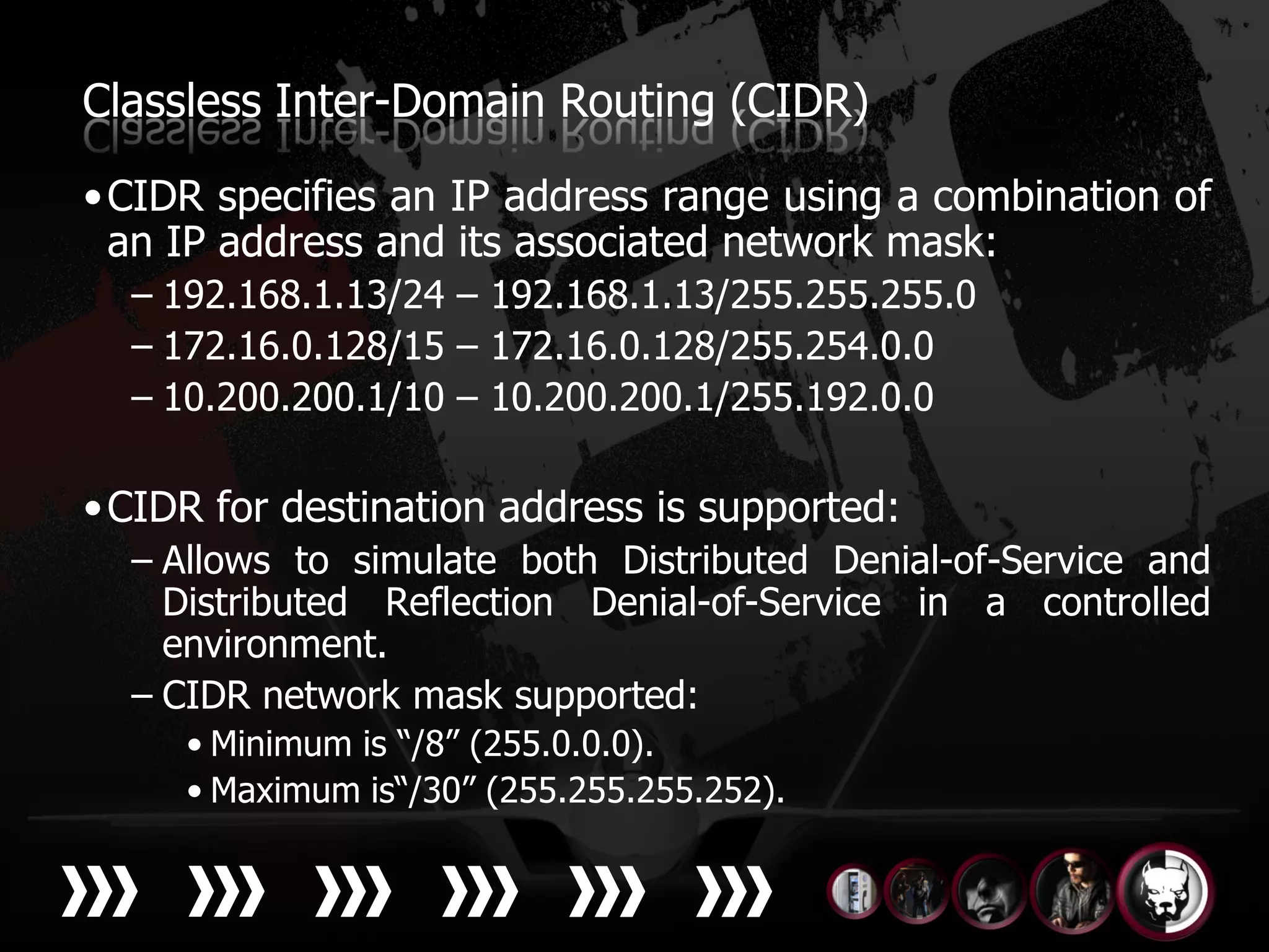 Classless Inter-Domain Routing (CIDR)

• CIDR specifies an IP address range using a combination of
  an IP address and its associated network mask:
  – 192.168.1.13/24 – 192.168.1.13/255.255.255.0
  – 172.16.0.128/15 – 172.16.0.128/255.254.0.0
  – 10.200.200.1/10 – 10.200.200.1/255.192.0.0

• CIDR for destination address is supported:
  – Allows to simulate both Distributed Denial-of-Service and
    Distributed Reflection Denial-of-Service in a controlled
    environment.
  – CIDR network mask supported:
     • Minimum is “/8” (255.0.0.0).
     • Maximum is“/30” (255.255.255.252).
 