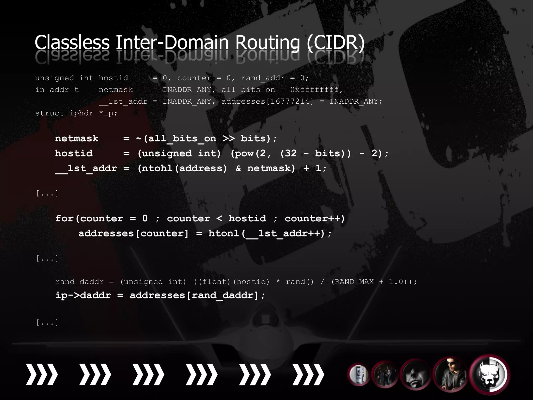 Classless Inter-Domain Routing (CIDR)
unsigned int hostid     = 0, counter = 0, rand_addr = 0;
in_addr_t    netmask    = INADDR_ANY, all_bits_on = 0xffffffff,
             __1st_addr = INADDR_ANY, addresses[16777214] = INADDR_ANY;
struct iphdr *ip;


    netmask    = ~(all_bits_on >> bits);
    hostid     = (unsigned int) (pow(2, (32 - bits)) - 2);
    __1st_addr = (ntohl(address) & netmask) + 1;

[...]


    for(counter = 0 ; counter < hostid ; counter++)
        addresses[counter] = htonl(__1st_addr++);

[...]

    rand_daddr = (unsigned int) ((float)(hostid) * rand() / (RAND_MAX + 1.0));
    ip->daddr = addresses[rand_daddr];

[...]
 