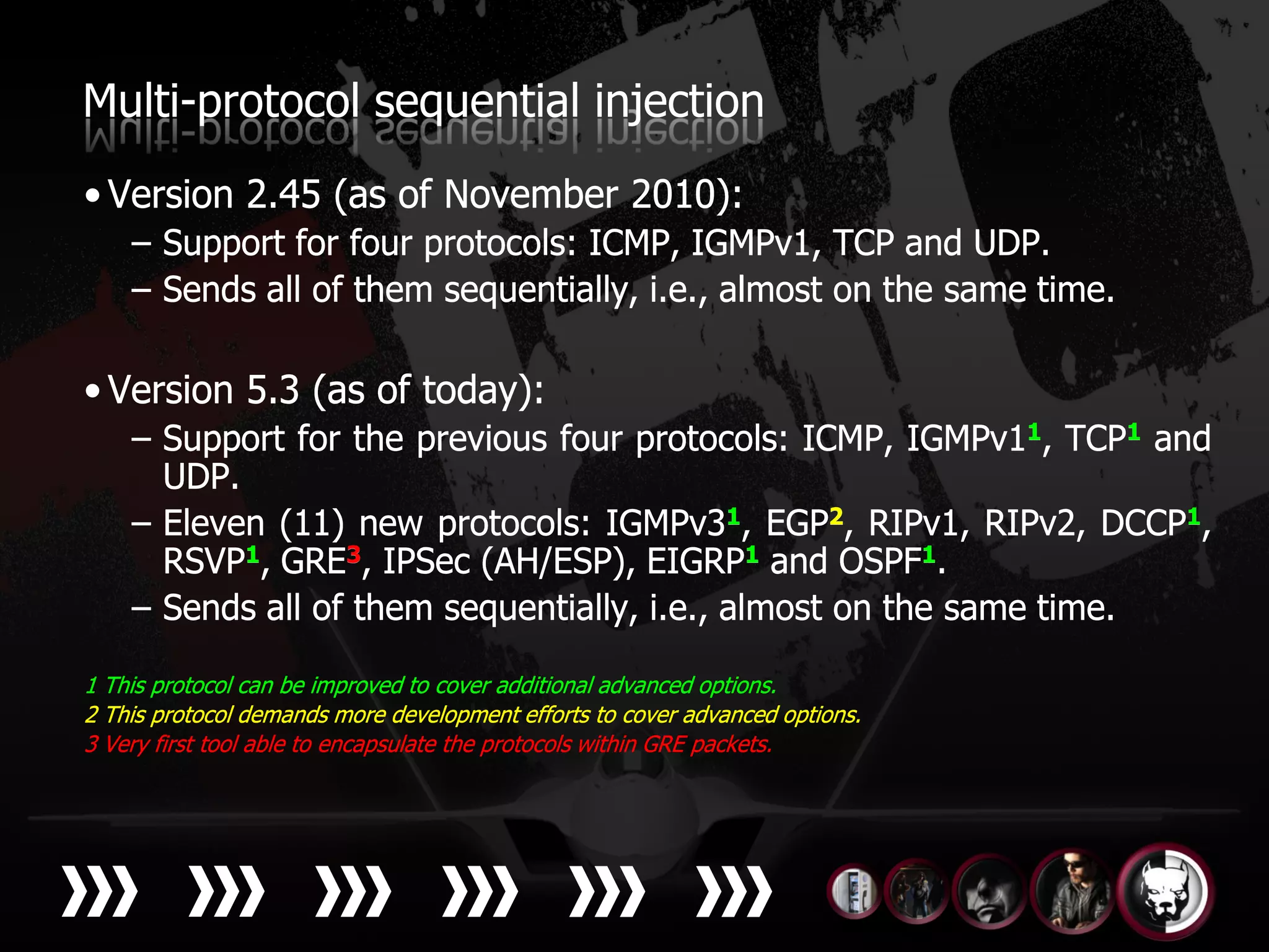 Multi-protocol sequential injection
• Version 2.45 (as of November 2010):
    – Support for four protocols: ICMP, IGMPv1, TCP and UDP.
    – Sends all of them sequentially, i.e., almost on the same time.

• Version 5.3 (as of today):
    – Support for the previous four protocols: ICMP, IGMPv11, TCP1 and
      UDP.
    – Eleven (11) new protocols: IGMPv31, EGP2, RIPv1, RIPv2, DCCP1,
      RSVP1, GRE3, IPSec (AH/ESP), EIGRP1 and OSPF1.
    – Sends all of them sequentially, i.e., almost on the same time.

1 This protocol can be improved to cover additional advanced options.
2 This protocol demands more development efforts to cover advanced options.
3 Very first tool able to encapsulate the protocols within GRE packets.
 