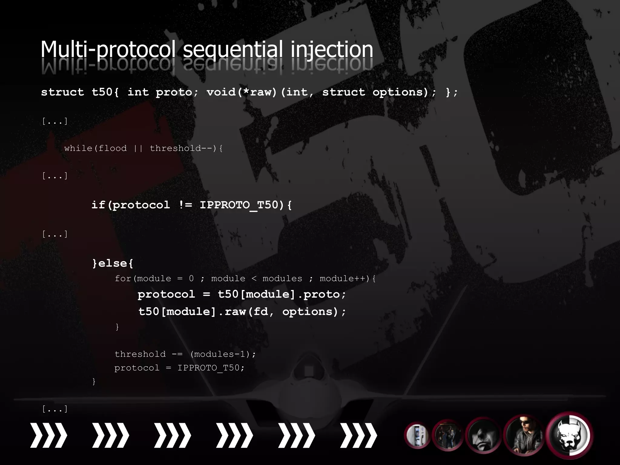Multi-protocol sequential injection
struct t50{ int proto; void(*raw)(int, struct options); };

[...]

    while(flood || threshold--){

[...]


        if(protocol != IPPROTO_T50){

[...]


        }else{
            for(module = 0 ; module < modules ; module++){
                 protocol = t50[module].proto;
                 t50[module].raw(fd, options);
            }

            threshold -= (modules-1);
            protocol = IPPROTO_T50;
        }

[...]
 