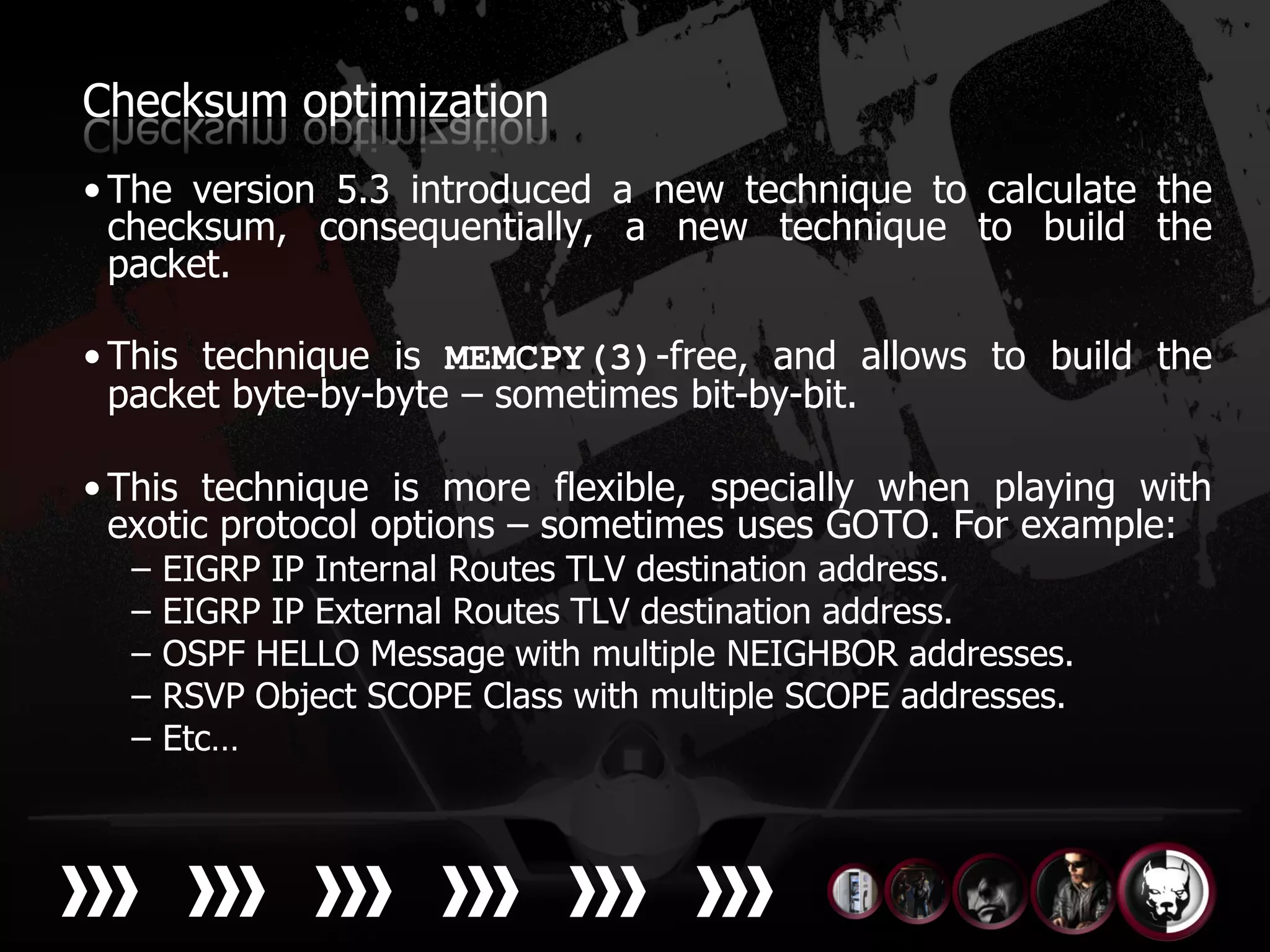 Checksum optimization
• The version 5.3 introduced a new technique to calculate the
  checksum, consequentially, a new technique to build the
  packet.

• This technique is MEMCPY(3)-free, and allows to build the
  packet byte-by-byte – sometimes bit-by-bit.

• This technique is more flexible, specially when playing with
  exotic protocol options – sometimes uses GOTO. For example:
  –   EIGRP IP Internal Routes TLV destination address.
  –   EIGRP IP External Routes TLV destination address.
  –   OSPF HELLO Message with multiple NEIGHBOR addresses.
  –   RSVP Object SCOPE Class with multiple SCOPE addresses.
  –   Etc…
 