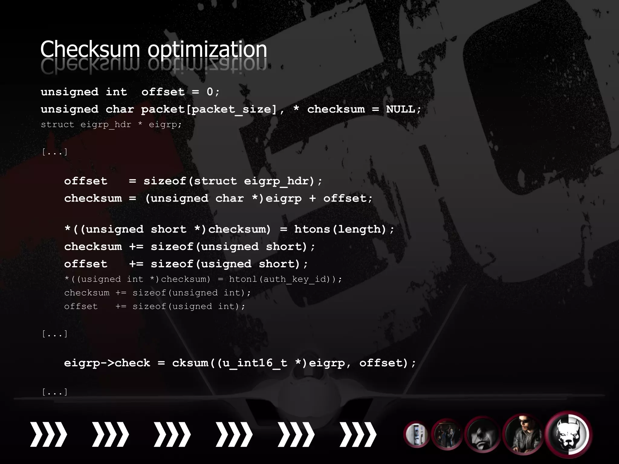 Checksum optimization
unsigned int offset = 0;
unsigned char packet[packet_size], * checksum = NULL;
struct eigrp_hdr * eigrp;

[...]


    offset   = sizeof(struct eigrp_hdr);
    checksum = (unsigned char *)eigrp + offset;

    *((unsigned short *)checksum) = htons(length);
    checksum += sizeof(unsigned short);
    offset   += sizeof(usigned short);
    *((usigned int *)checksum) = htonl(auth_key_id));
    checksum += sizeof(unsigned int);
    offset   += sizeof(usigned int);

[...]


    eigrp->check = cksum((u_int16_t *)eigrp, offset);

[...]
 