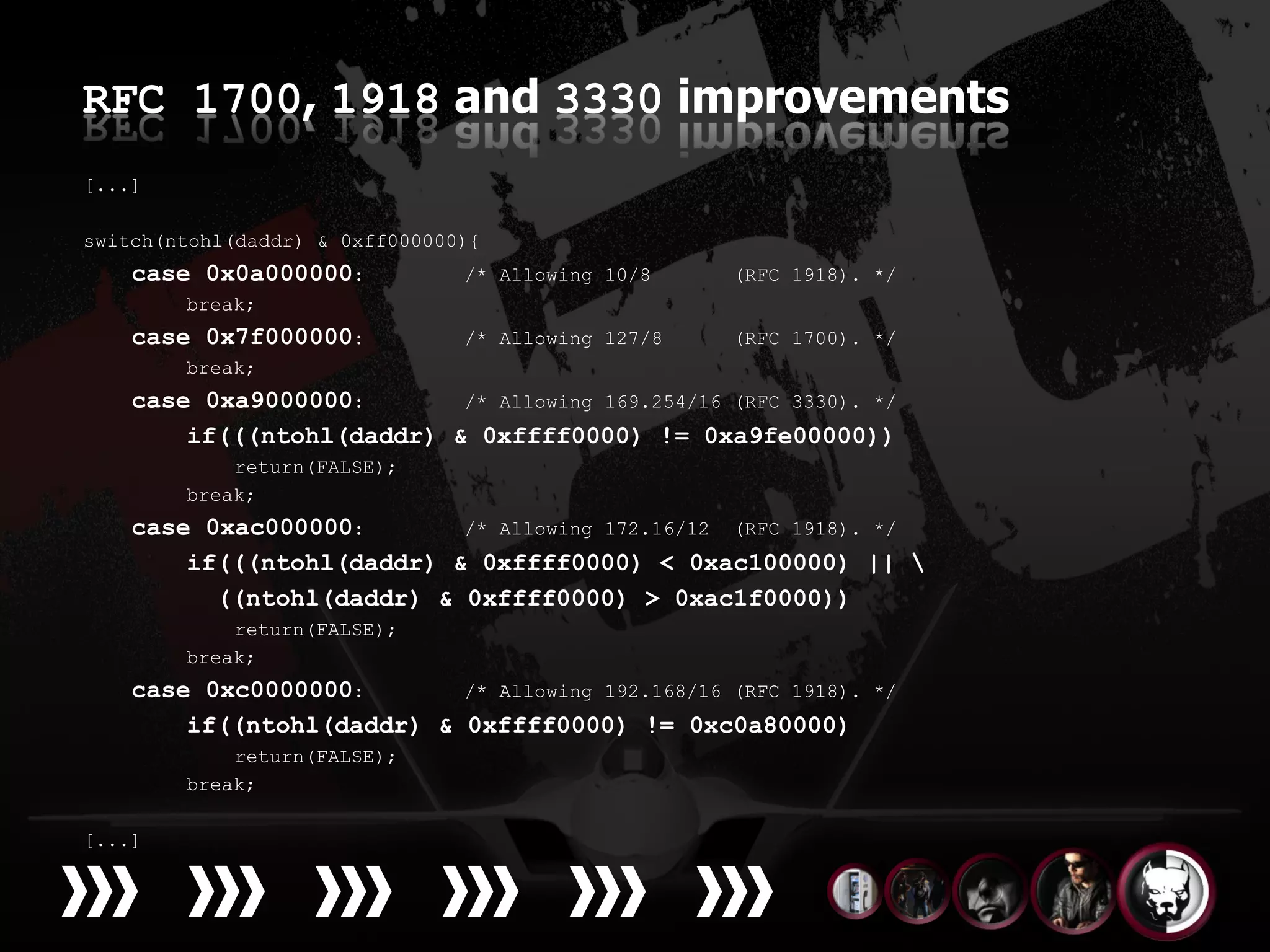 RFC 1700, 1918 and 3330 improvements
[...]

switch(ntohl(daddr) & 0xff000000){
    case 0x0a000000:            /* Allowing 10/8    (RFC 1918). */
        break;
    case 0x7f000000:            /* Allowing 127/8   (RFC 1700). */
        break;
    case 0xa9000000:       /* Allowing 169.254/16 (RFC 3330). */
        if(((ntohl(daddr) & 0xffff0000) != 0xa9fe00000))
            return(FALSE);
        break;
    case 0xac000000:       /* Allowing 172.16/12 (RFC 1918). */
        if(((ntohl(daddr) & 0xffff0000) < 0xac100000) || 
          ((ntohl(daddr) & 0xffff0000) > 0xac1f0000))
            return(FALSE);
        break;
    case 0xc0000000:       /* Allowing 192.168/16 (RFC 1918).   */
        if((ntohl(daddr) & 0xffff0000) != 0xc0a80000)
            return(FALSE);
        break;

[...]
 