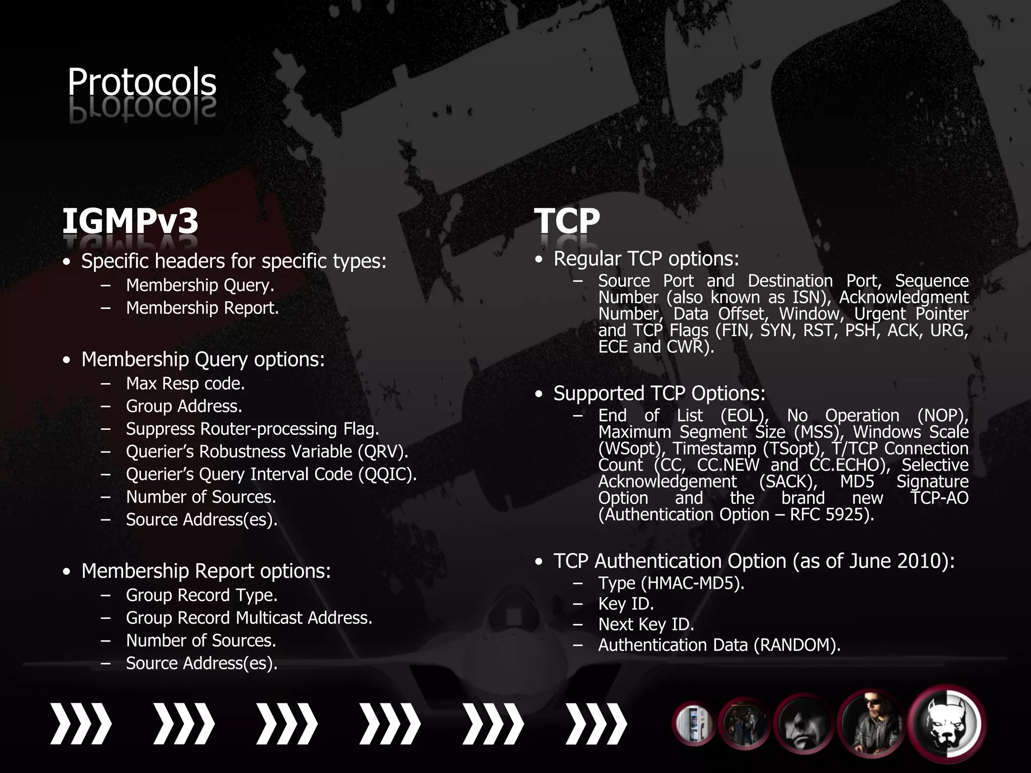 Protocols


IGMPv3                                          TCP
• Specific headers for specific types:          • Regular TCP options:
    – Membership Query.                             – Source Port and Destination Port, Sequence
                                                      Number (also known as ISN), Acknowledgment
    – Membership Report.                              Number, Data Offset, Window, Urgent Pointer
                                                      and TCP Flags (FIN, SYN, RST, PSH, ACK, URG,
                                                      ECE and CWR).
• Membership Query options:
    –   Max Resp code.
                                                • Supported TCP Options:
    –   Group Address.
                                                    – End of List (EOL), No Operation (NOP),
    –   Suppress Router-processing Flag.              Maximum Segment Size (MSS), Windows Scale
    –   Querier’s Robustness Variable (QRV).          (WSopt), Timestamp (TSopt), T/TCP Connection
                                                      Count (CC, CC.NEW and CC.ECHO), Selective
    –   Querier’s Query Interval Code (QQIC).         Acknowledgement (SACK), MD5 Signature
    –   Number of Sources.                            Option    and    the    brand   new  TCP-AO
    –   Source Address(es).                           (Authentication Option – RFC 5925).


• Membership Report options:                    • TCP Authentication Option (as of June 2010):
                                                    –   Type (HMAC-MD5).
    –   Group Record Type.                          –   Key ID.
    –   Group Record Multicast Address.             –   Next Key ID.
    –   Number of Sources.                          –   Authentication Data (RANDOM).
    –   Source Address(es).
 