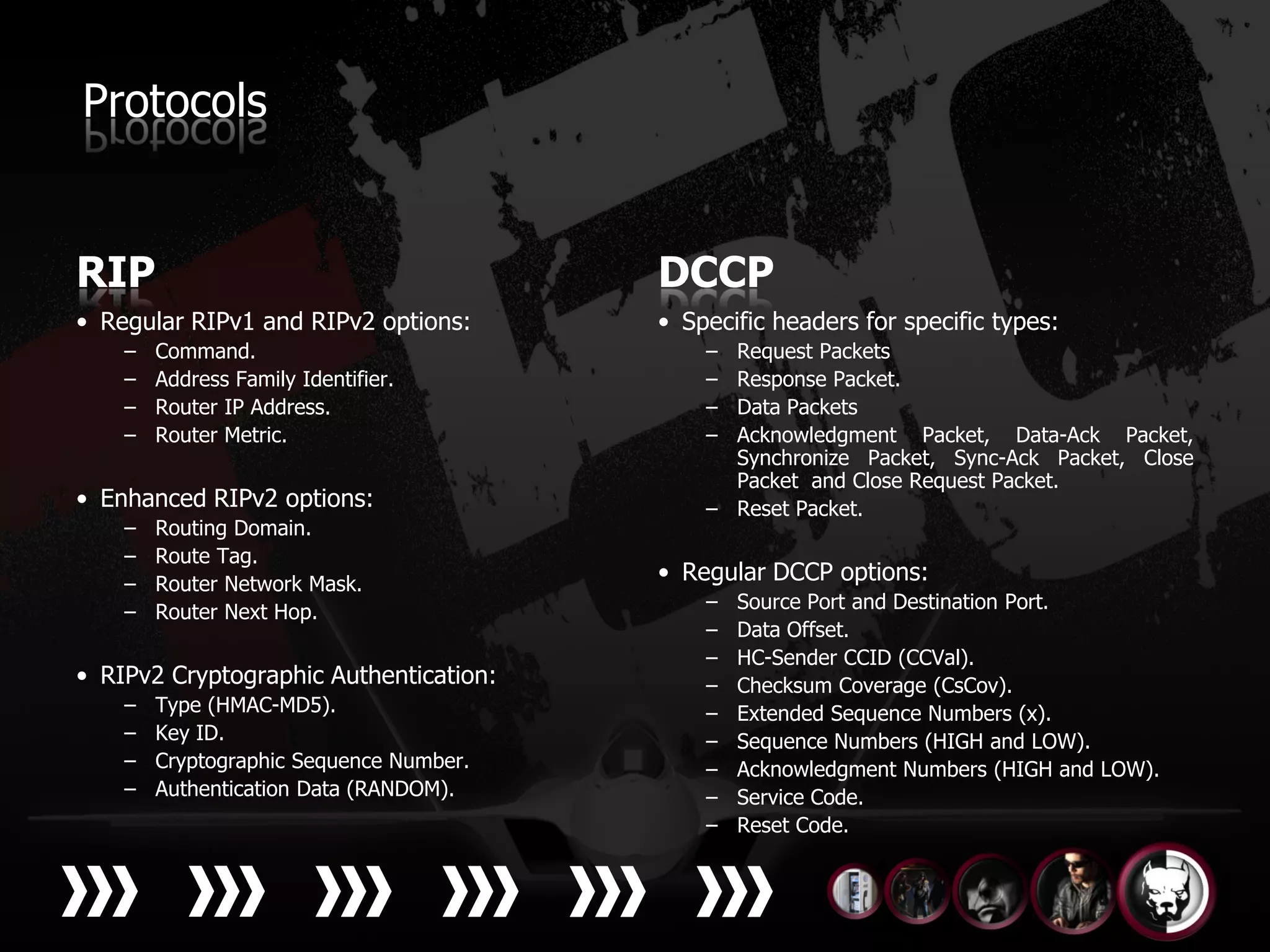Protocols


RIP                                      DCCP
• Regular RIPv1 and RIPv2 options:       • Specific headers for specific types:
    –   Command.                             – Request Packets
    –   Address Family Identifier.           – Response Packet.
    –   Router IP Address.                   – Data Packets
    –   Router Metric.                       – Acknowledgment Packet, Data-Ack Packet,
                                               Synchronize Packet, Sync-Ack Packet, Close
                                               Packet and Close Request Packet.
• Enhanced RIPv2 options:                    – Reset Packet.
    –   Routing Domain.
    –   Route Tag.
    –   Router Network Mask.
                                         • Regular DCCP options:
    –   Router Next Hop.                     –   Source Port and Destination Port.
                                             –   Data Offset.
                                             –   HC-Sender CCID (CCVal).
• RIPv2 Cryptographic Authentication:        –   Checksum Coverage (CsCov).
    –   Type (HMAC-MD5).                     –   Extended Sequence Numbers (x).
    –   Key ID.                              –   Sequence Numbers (HIGH and LOW).
    –   Cryptographic Sequence Number.       –   Acknowledgment Numbers (HIGH and LOW).
    –   Authentication Data (RANDOM).        –   Service Code.
                                             –   Reset Code.
 