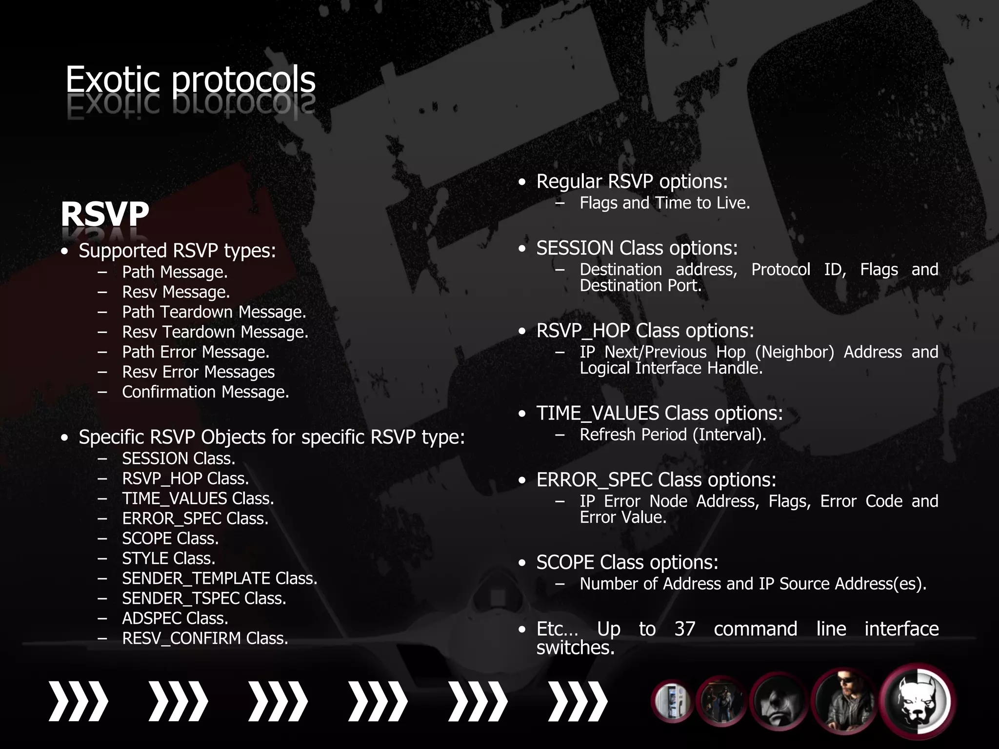 Exotic protocols

                                                  • Regular RSVP options:
                                                      – Flags and Time to Live.
RSVP
• Supported RSVP types:                           • SESSION Class options:
    –   Path Message.                                 – Destination address, Protocol ID, Flags and
    –   Resv Message.                                   Destination Port.
    –   Path Teardown Message.
    –   Resv Teardown Message.                    • RSVP_HOP Class options:
    –   Path Error Message.                           – IP Next/Previous Hop (Neighbor) Address and
    –   Resv Error Messages                             Logical Interface Handle.
    –   Confirmation Message.
                                                  • TIME_VALUES Class options:
• Specific RSVP Objects for specific RSVP type:       – Refresh Period (Interval).
    –   SESSION Class.
    –   RSVP_HOP Class.                           • ERROR_SPEC Class options:
    –   TIME_VALUES Class.                            – IP Error Node Address, Flags, Error Code and
    –   ERROR_SPEC Class.                               Error Value.
    –   SCOPE Class.
    –   STYLE Class.                              • SCOPE Class options:
    –   SENDER_TEMPLATE Class.                        – Number of Address and IP Source Address(es).
    –   SENDER_TSPEC Class.
    –   ADSPEC Class.
    –   RESV_CONFIRM Class.
                                                  • Etc… Up to 37 command line interface
                                                    switches.
 