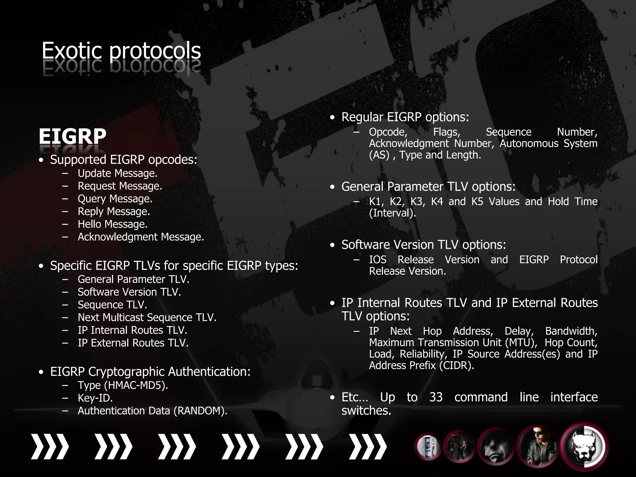 Exotic protocols

                                                  • Regular EIGRP options:
EIGRP                                                 – Opcode,      Flags,     Sequence Number,
                                                        Acknowledgment Number, Autonomous System
                                                        (AS) , Type and Length.
• Supported EIGRP opcodes:
    –   Update Message.
    –   Request Message.                          • General Parameter TLV options:
    –   Query Message.                                – K1, K2, K3, K4 and K5 Values and Hold Time
    –   Reply Message.                                  (Interval).
    –   Hello Message.
    –   Acknowledgment Message.
                                                  • Software Version TLV options:
                                                      – IOS Release Version      and   EIGRP   Protocol
• Specific EIGRP TLVs for specific EIGRP types:         Release Version.
    –   General Parameter TLV.
    –   Software Version TLV.
    –   Sequence TLV.                             • IP Internal Routes TLV and IP External Routes
    –   Next Multicast Sequence TLV.                TLV options:
    –   IP Internal Routes TLV.                       – IP Next Hop Address, Delay, Bandwidth,
    –   IP External Routes TLV.                         Maximum Transmission Unit (MTU), Hop Count,
                                                        Load, Reliability, IP Source Address(es) and IP
                                                        Address Prefix (CIDR).
• EIGRP Cryptographic Authentication:
    – Type (HMAC-MD5).
    – Key-ID.                                     • Etc… Up to 33 command line interface
    – Authentication Data (RANDOM).                 switches.
 