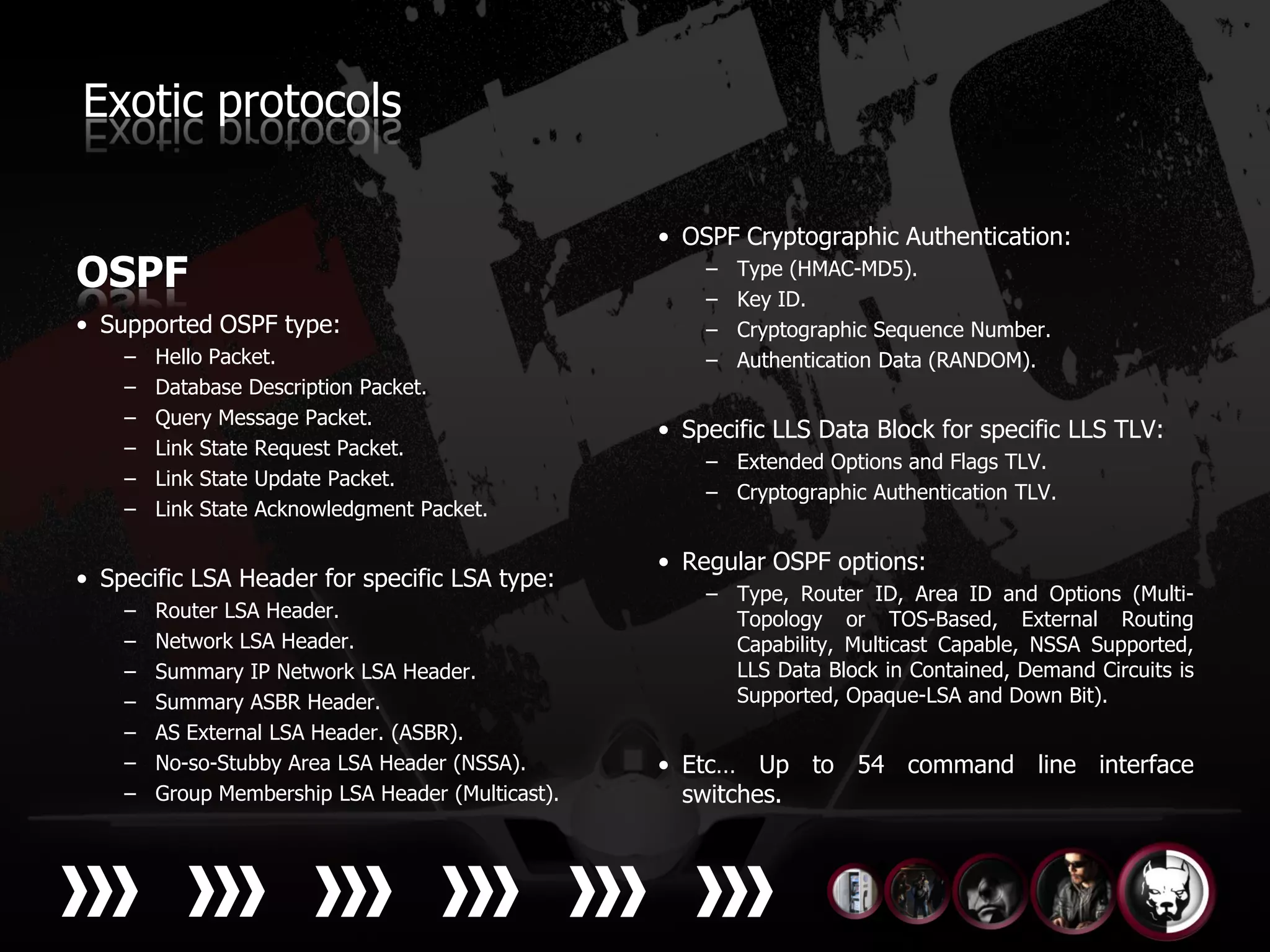 Exotic protocols

                                                   • OSPF Cryptographic Authentication:
OSPF                                                   –
                                                       –
                                                           Type (HMAC-MD5).
                                                           Key ID.
• Supported OSPF type:                                 –   Cryptographic Sequence Number.
    –   Hello Packet.                                  –   Authentication Data (RANDOM).
    –   Database Description Packet.
    –   Query Message Packet.
                                                   • Specific LLS Data Block for specific LLS TLV:
    –   Link State Request Packet.
                                                       – Extended Options and Flags TLV.
    –   Link State Update Packet.
                                                       – Cryptographic Authentication TLV.
    –   Link State Acknowledgment Packet.

                                                   • Regular OSPF options:
• Specific LSA Header for specific LSA type:
                                                       – Type, Router ID, Area ID and Options (Multi-
    –   Router LSA Header.                               Topology or TOS-Based, External Routing
    –   Network LSA Header.                              Capability, Multicast Capable, NSSA Supported,
    –   Summary IP Network LSA Header.                   LLS Data Block in Contained, Demand Circuits is
    –   Summary ASBR Header.                             Supported, Opaque-LSA and Down Bit).
    –   AS External LSA Header. (ASBR).
    –   No-so-Stubby Area LSA Header (NSSA).       • Etc… Up to 54 command line interface
    –   Group Membership LSA Header (Multicast).     switches.
 