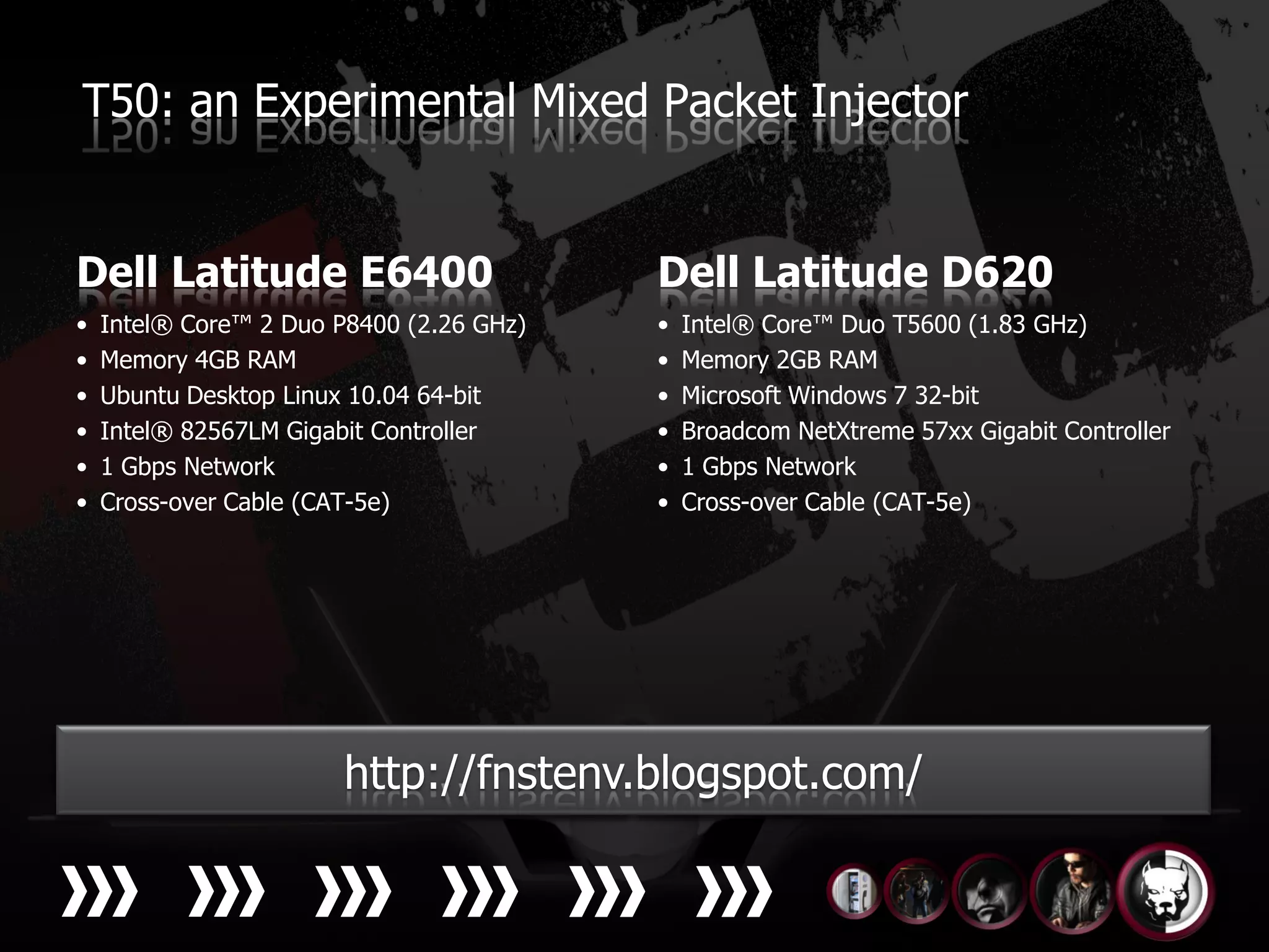 T50: an Experimental Mixed Packet Injector


Dell Latitude E6400                       Dell Latitude D620
•   Intel® Core™ 2 Duo P8400 (2.26 GHz)   •   Intel® Core™ Duo T5600 (1.83 GHz)
•   Memory 4GB RAM                        •   Memory 2GB RAM
•   Ubuntu Desktop Linux 10.04 64-bit     •   Microsoft Windows 7 32-bit
•   Intel® 82567LM Gigabit Controller     •   Broadcom NetXtreme 57xx Gigabit Controller
•   1 Gbps Network                        •   1 Gbps Network
•   Cross-over Cable (CAT-5e)             •   Cross-over Cable (CAT-5e)




                   Video
                      http://fnstenv.blogspot.com/
                                                Code
 