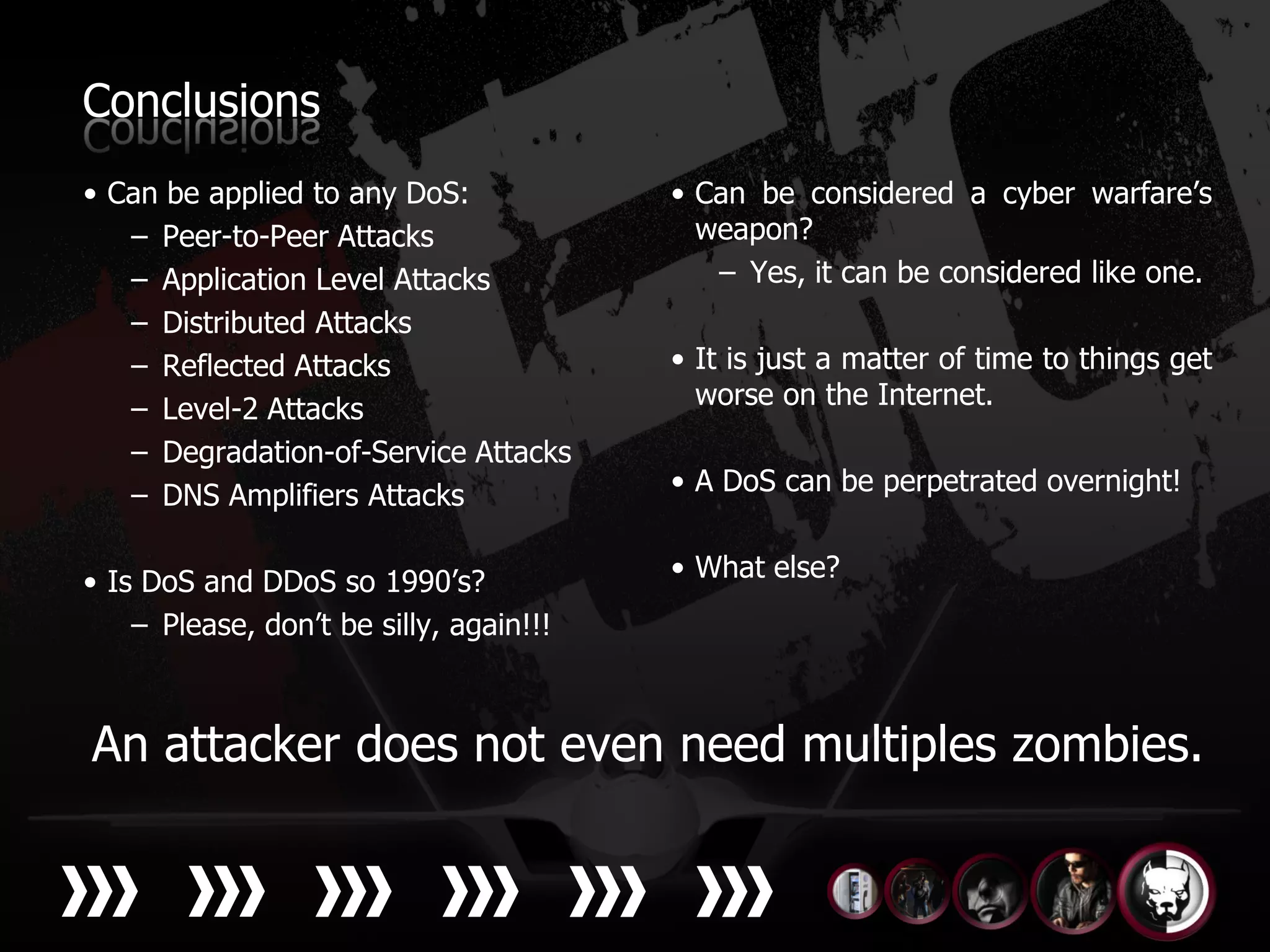 Conclusions
• Can be applied to any DoS:             • Can be considered a cyber warfare’s
   – Peer-to-Peer Attacks                  weapon?
   – Application Level Attacks              – Yes, it can be considered like one.
   – Distributed Attacks
   – Reflected Attacks                   • It is just a matter of time to things get
   – Level-2 Attacks                       worse on the Internet.
   – Degradation-of-Service Attacks
   – DNS Amplifiers Attacks              • A DoS can be perpetrated overnight!


• Is DoS and DDoS so 1990’s?             • What else?
    – Please, don’t be silly, again!!!



An attacker does not even need multiples zombies.
 
