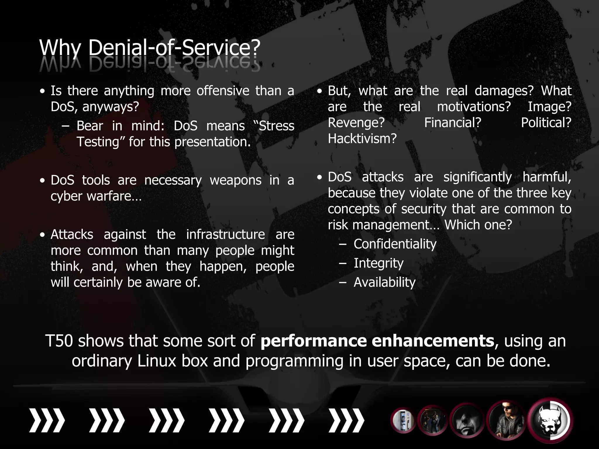 Why Denial-of-Service?
• Is there anything more offensive than a   • But, what are the real damages? What
  DoS, anyways?                               are the real motivations? Image?
    – Bear in mind: DoS means “Stress         Revenge?       Financial?    Political?
       Testing” for this presentation.        Hacktivism?


• DoS tools are necessary weapons in a      • DoS attacks are significantly harmful,
  cyber warfare…                              because they violate one of the three key
                                              concepts of security that are common to
                                              risk management… Which one?
• Attacks against the infrastructure are
  more common than many people might             – Confidentiality
  think, and, when they happen, people           – Integrity
  will certainly be aware of.                    – Availability



T50 shows that some sort of performance enhancements, using an
   ordinary Linux box and programming in user space, can be done.
 