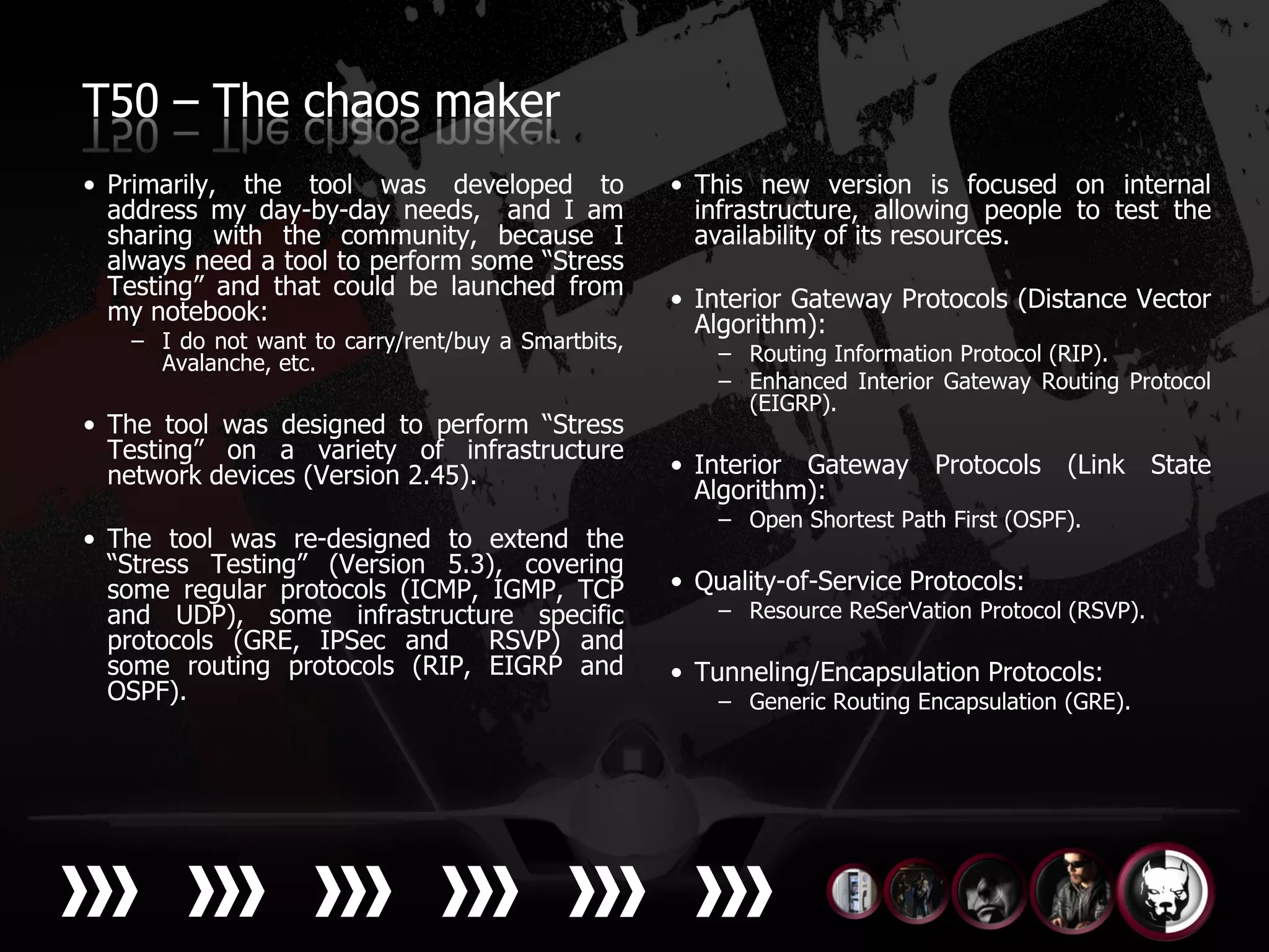 T50 – The chaos maker
• Primarily, the tool was developed to              • This new version is focused on internal
  address my day-by-day needs, and I am               infrastructure, allowing people to test the
  sharing with the community, because I               availability of its resources.
  always need a tool to perform some “Stress
  Testing” and that could be launched from          • Interior Gateway Protocols (Distance Vector
  my notebook:                                        Algorithm):
   – I do not want to carry/rent/buy a Smartbits,
     Avalanche, etc.                                    – Routing Information Protocol (RIP).
                                                        – Enhanced Interior Gateway Routing Protocol
                                                          (EIGRP).
• The tool was designed to perform “Stress
  Testing” on a variety of infrastructure
  network devices (Version 2.45).                   • Interior Gateway Protocols        (Link State
                                                      Algorithm):
                                                        – Open Shortest Path First (OSPF).
• The tool was re-designed to extend the
  “Stress Testing” (Version 5.3), covering
  some regular protocols (ICMP, IGMP, TCP           • Quality-of-Service Protocols:
  and UDP), some infrastructure specific                – Resource ReSerVation Protocol (RSVP).
  protocols (GRE, IPSec and     RSVP) and
  some routing protocols (RIP, EIGRP and            • Tunneling/Encapsulation Protocols:
  OSPF).                                                – Generic Routing Encapsulation (GRE).
 