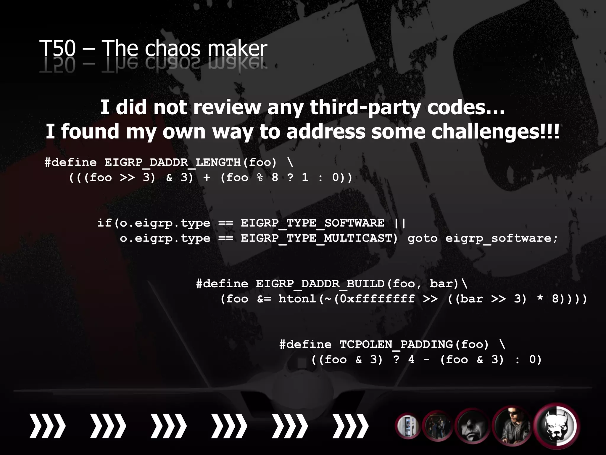 T50 – The chaos maker

     I did not review any third-party codes…
I found my own way to address some challenges!!!
#define EIGRP_DADDR_LENGTH(foo) 
   (((foo >> 3) & 3) + (foo % 8 ? 1 : 0))


       if(o.eigrp.type == EIGRP_TYPE_SOFTWARE ||
          o.eigrp.type == EIGRP_TYPE_MULTICAST) goto eigrp_software;


                    #define EIGRP_DADDR_BUILD(foo, bar)
                       (foo &= htonl(~(0xffffffff >> ((bar >> 3) * 8))))


                              #define TCPOLEN_PADDING(foo) 
                                  ((foo & 3) ? 4 - (foo & 3) : 0)
 