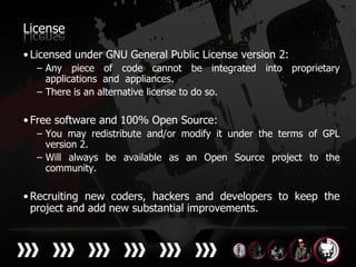 License
• Licensed under GNU General Public License version 2:
  – Any piece of code cannot be integrated into proprietary
    applications and appliances.
  – There is an alternative license to do so.

• Free software and 100% Open Source:
  – You may redistribute and/or modify it under the terms of GPL
    version 2.
  – Will always be available as an Open Source project to the
    community.

• Recruiting new coders, hackers and developers to keep the
  project and add new substantial improvements.
 