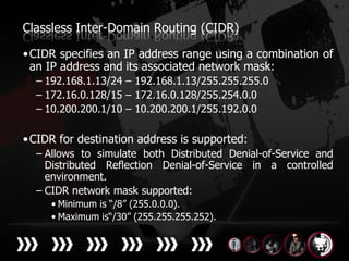 Classless Inter-Domain Routing (CIDR)

• CIDR specifies an IP address range using a combination of
  an IP address and its associated network mask:
  – 192.168.1.13/24 – 192.168.1.13/255.255.255.0
  – 172.16.0.128/15 – 172.16.0.128/255.254.0.0
  – 10.200.200.1/10 – 10.200.200.1/255.192.0.0

• CIDR for destination address is supported:
  – Allows to simulate both Distributed Denial-of-Service and
    Distributed Reflection Denial-of-Service in a controlled
    environment.
  – CIDR network mask supported:
     • Minimum is “/8” (255.0.0.0).
     • Maximum is“/30” (255.255.255.252).
 