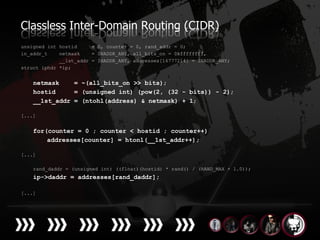 Classless Inter-Domain Routing (CIDR)
unsigned int hostid     = 0, counter = 0, rand_addr = 0;
in_addr_t    netmask    = INADDR_ANY, all_bits_on = 0xffffffff,
             __1st_addr = INADDR_ANY, addresses[16777214] = INADDR_ANY;
struct iphdr *ip;


    netmask    = ~(all_bits_on >> bits);
    hostid     = (unsigned int) (pow(2, (32 - bits)) - 2);
    __1st_addr = (ntohl(address) & netmask) + 1;

[...]


    for(counter = 0 ; counter < hostid ; counter++)
        addresses[counter] = htonl(__1st_addr++);

[...]

    rand_daddr = (unsigned int) ((float)(hostid) * rand() / (RAND_MAX + 1.0));
    ip->daddr = addresses[rand_daddr];

[...]
 