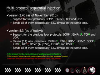 Multi-protocol sequential injection
• Version 2.45 (as of November 2010):
    – Support for four protocols: ICMP, IGMPv1, TCP and UDP.
    – Sends all of them sequentially, i.e., almost on the same time.

• Version 5.3 (as of today):
    – Support for the previous four protocols: ICMP, IGMPv11, TCP1 and
      UDP.
    – Eleven (11) new protocols: IGMPv31, EGP2, RIPv1, RIPv2, DCCP1,
      RSVP1, GRE3, IPSec (AH/ESP), EIGRP1 and OSPF1.
    – Sends all of them sequentially, i.e., almost on the same time.

1 This protocol can be improved to cover additional advanced options.
2 This protocol demands more development efforts to cover advanced options.
3 Very first tool able to encapsulate the protocols within GRE packets.
 