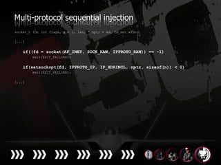 Multi-protocol sequential injection
socket_t fd; int flags, n = 1, len, * nptr = &n; fd_set wfds;

[...]


    if((fd = socket(AF_INET, SOCK_RAW, IPPROTO_RAW)) == -1)
        exit(EXIT_FAILURE);


    if(setsockopt(fd, IPPROTO_IP, IP_HDRINCL, nptr, sizeof(n)) < 0)
        exit(EXIT_FAILURE);

[...]
 