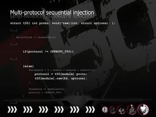 Multi-protocol sequential injection
struct t50{ int proto; void(*raw)(int, struct options); };

[...]

    while(flood || threshold--){

[...]


        if(protocol != IPPROTO_T50){

[...]


        }else{
            for(module = 0 ; module < modules ; module++){
                 protocol = t50[module].proto;
                 t50[module].raw(fd, options);
            }

            threshold -= (modules-1);
            protocol = IPPROTO_T50;
        }

[...]
 