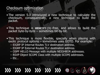 Checksum optimization
• The version 5.3 introduced a new technique to calculate the
  checksum, consequentially, a new technique to build the
  packet.

• This technique is MEMCPY(3)-free, and allows to build the
  packet byte-by-byte – sometimes bit-by-bit.

• This technique is more flexible, specially when playing with
  exotic protocol options – sometimes uses GOTO. For example:
  –   EIGRP IP Internal Routes TLV destination address.
  –   EIGRP IP External Routes TLV destination address.
  –   OSPF HELLO Message with multiple NEIGHBOR addresses.
  –   RSVP Object SCOPE Class with multiple SCOPE addresses.
  –   Etc…
 