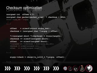 Checksum optimization
unsigned int offset = 0;
unsigned char packet[packet_size], * checksum = NULL;
struct eigrp_hdr * eigrp;

[...]


    offset   = sizeof(struct eigrp_hdr);
    checksum = (unsigned char *)eigrp + offset;

    *((unsigned short *)checksum) = htons(length);
    checksum += sizeof(unsigned short);
    offset   += sizeof(usigned short);
    *((usigned int *)checksum) = htonl(auth_key_id));
    checksum += sizeof(unsigned int);
    offset   += sizeof(usigned int);

[...]


    eigrp->check = cksum((u_int16_t *)eigrp, offset);

[...]
 