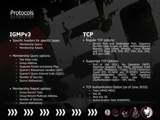 Protocols


IGMPv3                                          TCP
• Specific headers for specific types:          • Regular TCP options:
    – Membership Query.                             – Source Port and Destination Port, Sequence
                                                      Number (also known as ISN), Acknowledgment
    – Membership Report.                              Number, Data Offset, Window, Urgent Pointer
                                                      and TCP Flags (FIN, SYN, RST, PSH, ACK, URG,
                                                      ECE and CWR).
• Membership Query options:
    –   Max Resp code.
                                                • Supported TCP Options:
    –   Group Address.
                                                    – End of List (EOL), No Operation (NOP),
    –   Suppress Router-processing Flag.              Maximum Segment Size (MSS), Windows Scale
    –   Querier’s Robustness Variable (QRV).          (WSopt), Timestamp (TSopt), T/TCP Connection
                                                      Count (CC, CC.NEW and CC.ECHO), Selective
    –   Querier’s Query Interval Code (QQIC).         Acknowledgement (SACK), MD5 Signature
    –   Number of Sources.                            Option    and    the    brand   new  TCP-AO
    –   Source Address(es).                           (Authentication Option – RFC 5925).


• Membership Report options:                    • TCP Authentication Option (as of June 2010):
                                                    –   Type (HMAC-MD5).
    –   Group Record Type.                          –   Key ID.
    –   Group Record Multicast Address.             –   Next Key ID.
    –   Number of Sources.                          –   Authentication Data (RANDOM).
    –   Source Address(es).
 