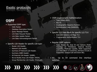 Exotic protocols

                                                   • OSPF Cryptographic Authentication:
OSPF                                                   –
                                                       –
                                                           Type (HMAC-MD5).
                                                           Key ID.
• Supported OSPF type:                                 –   Cryptographic Sequence Number.
    –   Hello Packet.                                  –   Authentication Data (RANDOM).
    –   Database Description Packet.
    –   Query Message Packet.
                                                   • Specific LLS Data Block for specific LLS TLV:
    –   Link State Request Packet.
                                                       – Extended Options and Flags TLV.
    –   Link State Update Packet.
                                                       – Cryptographic Authentication TLV.
    –   Link State Acknowledgment Packet.

                                                   • Regular OSPF options:
• Specific LSA Header for specific LSA type:
                                                       – Type, Router ID, Area ID and Options (Multi-
    –   Router LSA Header.                               Topology or TOS-Based, External Routing
    –   Network LSA Header.                              Capability, Multicast Capable, NSSA Supported,
    –   Summary IP Network LSA Header.                   LLS Data Block in Contained, Demand Circuits is
    –   Summary ASBR Header.                             Supported, Opaque-LSA and Down Bit).
    –   AS External LSA Header. (ASBR).
    –   No-so-Stubby Area LSA Header (NSSA).       • Etc… Up to 54 command line interface
    –   Group Membership LSA Header (Multicast).     switches.
 