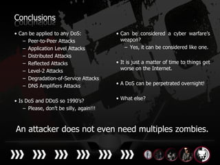 Conclusions
• Can be applied to any DoS:             • Can be considered a cyber warfare’s
   – Peer-to-Peer Attacks                  weapon?
   – Application Level Attacks              – Yes, it can be considered like one.
   – Distributed Attacks
   – Reflected Attacks                   • It is just a matter of time to things get
   – Level-2 Attacks                       worse on the Internet.
   – Degradation-of-Service Attacks
   – DNS Amplifiers Attacks              • A DoS can be perpetrated overnight!


• Is DoS and DDoS so 1990’s?             • What else?
    – Please, don’t be silly, again!!!



An attacker does not even need multiples zombies.
 
