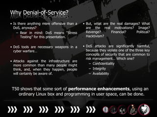Why Denial-of-Service?
• Is there anything more offensive than a   • But, what are the real damages? What
  DoS, anyways?                               are the real motivations? Image?
    – Bear in mind: DoS means “Stress         Revenge?       Financial?    Political?
       Testing” for this presentation.        Hacktivism?


• DoS tools are necessary weapons in a      • DoS attacks are significantly harmful,
  cyber warfare…                              because they violate one of the three key
                                              concepts of security that are common to
                                              risk management… Which one?
• Attacks against the infrastructure are
  more common than many people might             – Confidentiality
  think, and, when they happen, people           – Integrity
  will certainly be aware of.                    – Availability



T50 shows that some sort of performance enhancements, using an
   ordinary Linux box and programming in user space, can be done.
 