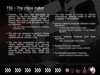 T50 – The chaos maker
• Primarily, the tool was developed to              • This new version is focused on internal
  address my day-by-day needs, and I am               infrastructure, allowing people to test the
  sharing with the community, because I               availability of its resources.
  always need a tool to perform some “Stress
  Testing” and that could be launched from          • Interior Gateway Protocols (Distance Vector
  my notebook:                                        Algorithm):
   – I do not want to carry/rent/buy a Smartbits,
     Avalanche, etc.                                    – Routing Information Protocol (RIP).
                                                        – Enhanced Interior Gateway Routing Protocol
                                                          (EIGRP).
• The tool was designed to perform “Stress
  Testing” on a variety of infrastructure
  network devices (Version 2.45).                   • Interior Gateway Protocols        (Link State
                                                      Algorithm):
                                                        – Open Shortest Path First (OSPF).
• The tool was re-designed to extend the
  “Stress Testing” (Version 5.3), covering
  some regular protocols (ICMP, IGMP, TCP           • Quality-of-Service Protocols:
  and UDP), some infrastructure specific                – Resource ReSerVation Protocol (RSVP).
  protocols (GRE, IPSec and     RSVP) and
  some routing protocols (RIP, EIGRP and            • Tunneling/Encapsulation Protocols:
  OSPF).                                                – Generic Routing Encapsulation (GRE).
 
