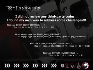 T50 – The chaos maker

     I did not review any third-party codes…
I found my own way to address some challenges!!!
#define EIGRP_DADDR_LENGTH(foo) 
   (((foo >> 3) & 3) + (foo % 8 ? 1 : 0))


       if(o.eigrp.type == EIGRP_TYPE_SOFTWARE ||
          o.eigrp.type == EIGRP_TYPE_MULTICAST) goto eigrp_software;


                    #define EIGRP_DADDR_BUILD(foo, bar)
                       (foo &= htonl(~(0xffffffff >> ((bar >> 3) * 8))))


                              #define TCPOLEN_PADDING(foo) 
                                  ((foo & 3) ? 4 - (foo & 3) : 0)
 