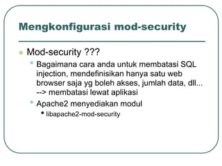 Mengkonfigurasi mod-security

   Mod-security ???
    • Bagaimana cara anda untuk membatasi SQL
        injection, mendefinisikan hanya satu web
        browser saja yg boleh akses, jumlah data, dll...
        --> membatasi lewat aplikasi
    •   Apache2 menyediakan modul
         • libapache2-mod-security
 