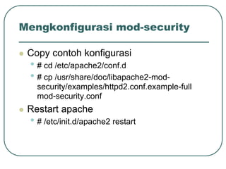 Mengkonfigurasi mod-security

   Copy contoh konfigurasi
    • # cd /etc/apache2/conf.d
    • # cp /usr/share/doc/libapache2-mod-
      security/examples/httpd2.conf.example-full
      mod-security.conf
   Restart apache
    • # /etc/init.d/apache2 restart
 