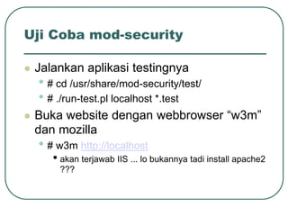 Uji Coba mod-security

   Jalankan aplikasi testingnya
    • # cd /usr/share/mod-security/test/
    • # ./run-test.pl localhost *.test
   Buka website dengan webbrowser “w3m”
    dan mozilla
    • # w3m http://localhost
       • akan terjawab IIS ... lo bukannya tadi install apache2
        ???
 