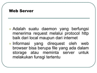 Web Server



   Adalah suatu daemon yang berfungsi
    menerima request melalui protocol http
    baik dari local maupun dari internet
   Informasi yang direquest oleh web
    browser bisa berupa file yang ada dalam
    storage atau meminta server untuk
    melakukan funsgi tertentu
 