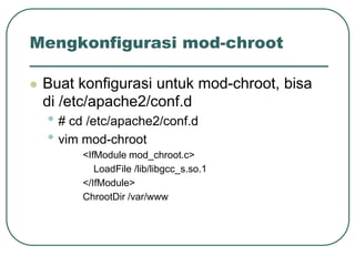 Mengkonfigurasi mod-chroot

   Buat konfigurasi untuk mod-chroot, bisa
    di /etc/apache2/conf.d
    • # cd /etc/apache2/conf.d
    • vim mod-chroot
          <IfModule mod_chroot.c>
             LoadFile /lib/libgcc_s.so.1
          </IfModule>
          ChrootDir /var/www
 