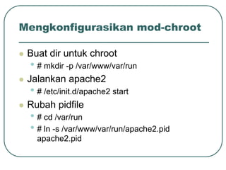 Mengkonfigurasikan mod-chroot

   Buat dir untuk chroot
    • # mkdir -p /var/www/var/run
   Jalankan apache2
    • # /etc/init.d/apache2 start
   Rubah pidfile
    • # cd /var/run
    • # ln -s /var/www/var/run/apache2.pid
      apache2.pid
 