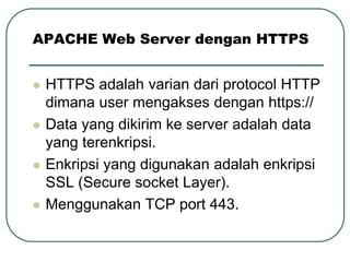 APACHE Web Server dengan HTTPS


   HTTPS adalah varian dari protocol HTTP
    dimana user mengakses dengan https://
   Data yang dikirim ke server adalah data
    yang terenkripsi.
   Enkripsi yang digunakan adalah enkripsi
    SSL (Secure socket Layer).
   Menggunakan TCP port 443.
 