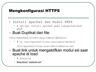 Mengkonfigurasi HTTPS

   Install apache2 dan modul PHP4
    •   # apt-get install apache2 php4 libapache2-mod-
        php4
   Buat Duplikat dari file:
/etc/apache2/sites-available/default
    •   # cp /etc/apache2/sites-available/default
        /etc/apache2/sites-available/website-ssl
   Buat link untuk mengaktifkan modul ssl saat
    apache di load
    •   # a2ensite
    •   Masukkan “website-ssl”
 
